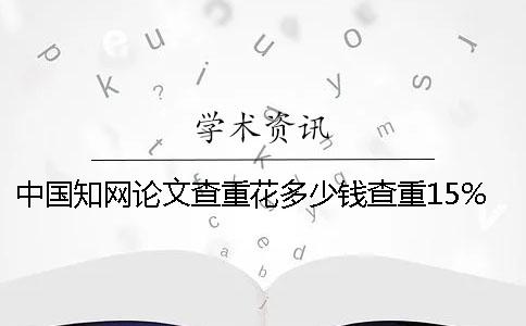 中国知网论文查重花多少钱查重15%知网查重花多少钱