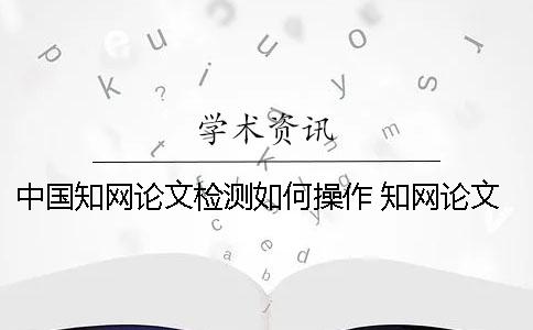 中国知网论文检测如何操作？ 知网论文检测的结果一般是看哪个复制比？