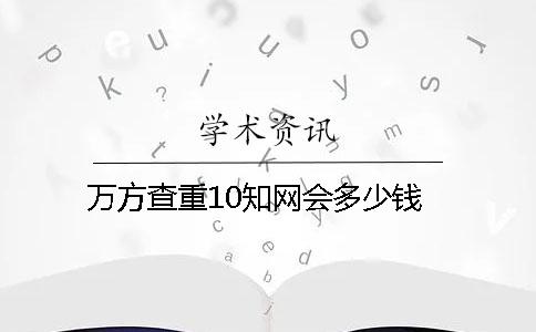 万方查重10知网会多少钱？