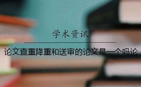 论文查重降重和送审的论文是一个吗论文查重降重技巧