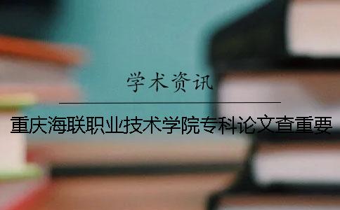 重庆海联职业技术学院专科论文查重要求及重复率 重庆海联职业技术学院是专科吗