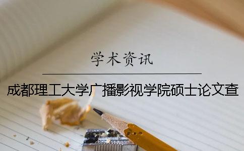 成都理工大学广播影视学院硕士论文查重要求及重复率 成都理工大学广播影视学院地址在哪里