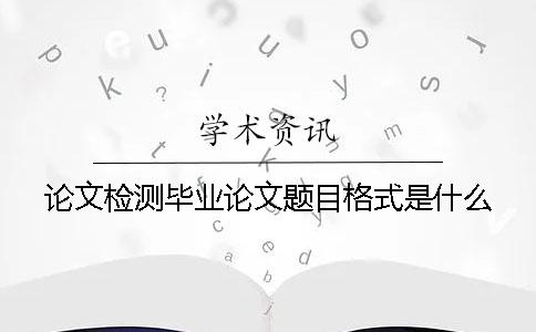 论文检测毕业论文题目格式是什么？