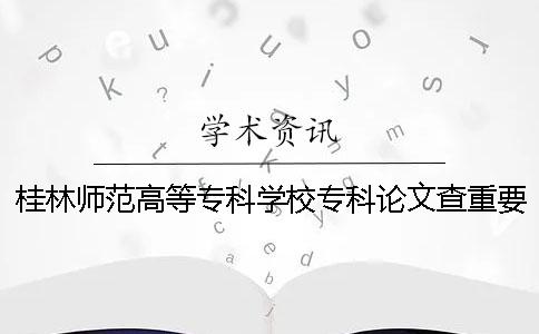 桂林师范高等专科学校专科论文查重要求及重复率一