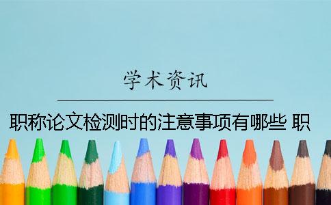 职称论文检测时的注意事项有哪些？ 职称论文投稿注意事项