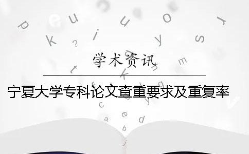 宁夏大学专科论文查重要求及重复率 宁夏大学本科论文查重率
