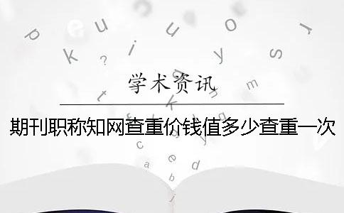 期刊职称学术查重价钱值多少查重一次