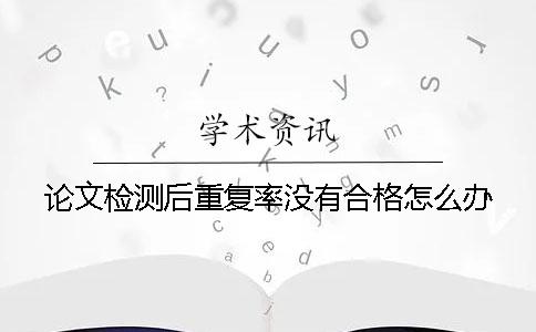 论文检测后重复率没有合格怎么办？