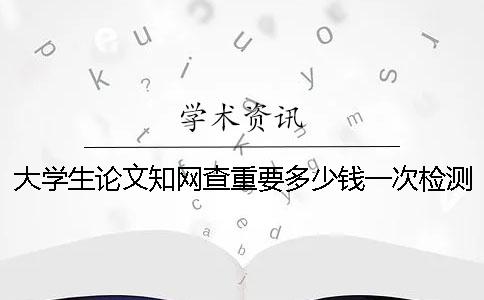 大学生论文知网查重要多少钱一次检测