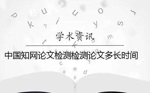 中国知网论文检测检测论文多长时间 知网检测怎么检测外文论文