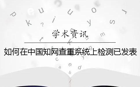 如何在中国知网查重系统上检测已发表的论文-
