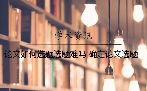 论文如何选题？选题难吗？ 确定论文选题时选题时应该注意的主要问题