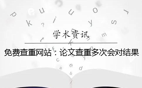 免费查重网站：论文查重多次会对结果有影响吗？