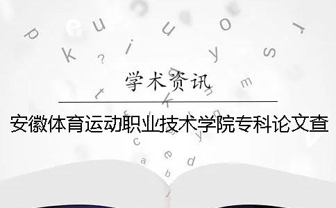 安徽体育运动职业技术学院专科论文查重要求及重复率 安徽体育运动职业技术学院2020年招生简章一