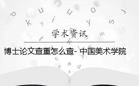 博士论文查重怎么查- 中国美术学院 博士论文查重