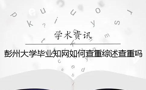 彭州大学毕业知网如何查重？综述查重吗？