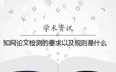 知网论文检测的要求以及规则是什么？ 知网论文查重的规则及检测原理