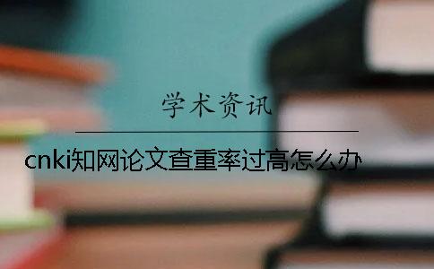 cnki学术论文查重率过高怎么办？