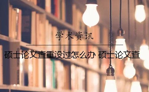 硕士论文查重没过怎么办？ 硕士论文查重两次结果会不一样吗？