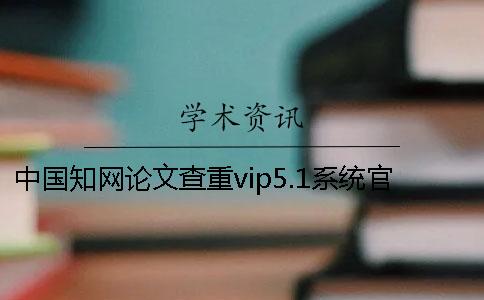 中国知网论文查重vip5.1系统官网可以查重论文吗？一