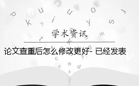 论文查重后怎么修改更好- 已经发表的论文怎么查重