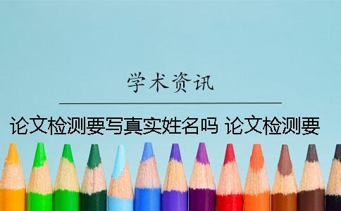 论文检测要写真实姓名吗？ 论文检测要填自己真实姓名吗