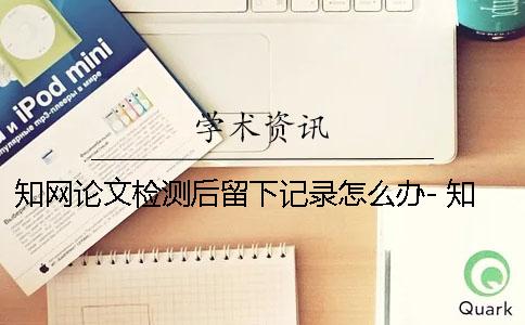 知网论文检测后留下记录怎么办- 知网论文检测之后会留下记录吗？