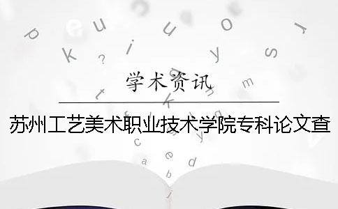 苏州工艺美术职业技术学院专科论文查重要求及重复率 苏州工艺美术职业技术学院美术专业怎么样