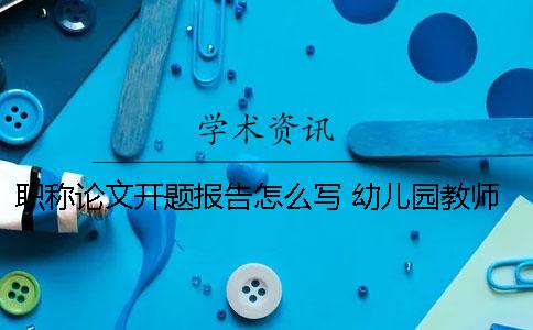 职称论文开题报告怎么写？ 幼儿园教师职称论文怎么写