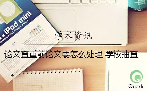 论文查重前论文要怎么处理 学校抽查论文是只查重还是还看论文