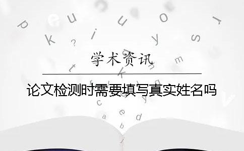 论文检测时需要填写真实姓名吗？